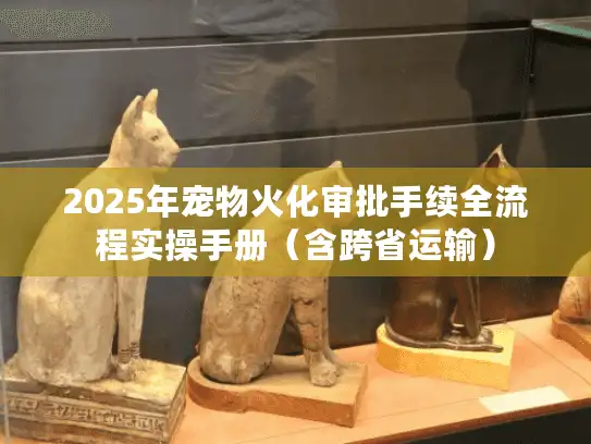 2025年宠物火化审批手续全流程实操手册（含跨省运输）