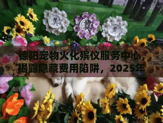德阳宠物火化殡仪服务中心，揭露隐藏费用陷阱，2025年高效省钱秘诀