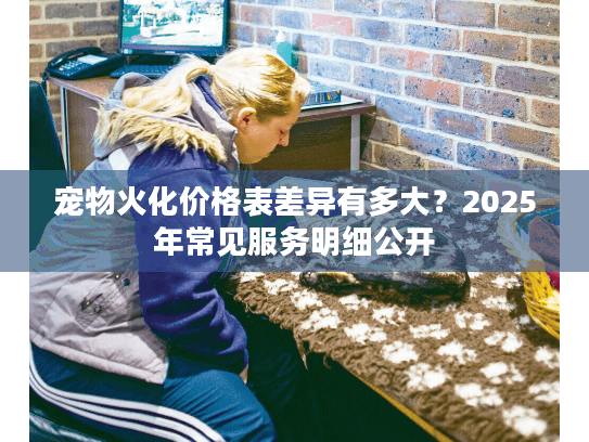 宠物火化价格表差异有多大?2025年常见服务明细公开 宠物火化价格表差异有多大?2025年常见服务明细公开