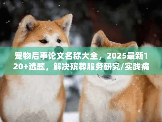宠物后事论文名称大全，2025最新120+选题，解决殡葬服务研究/实践痛点？