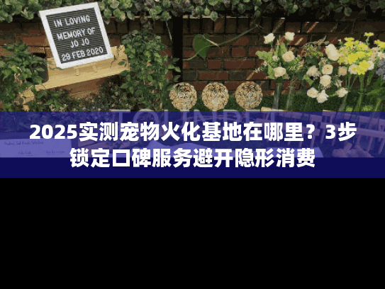 2025实测宠物火化基地在哪里？3步锁定口碑服务避开隐形消费