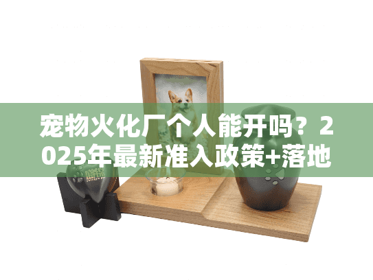 宠物火化厂个人能开吗？2025年最新准入政策+落地实战