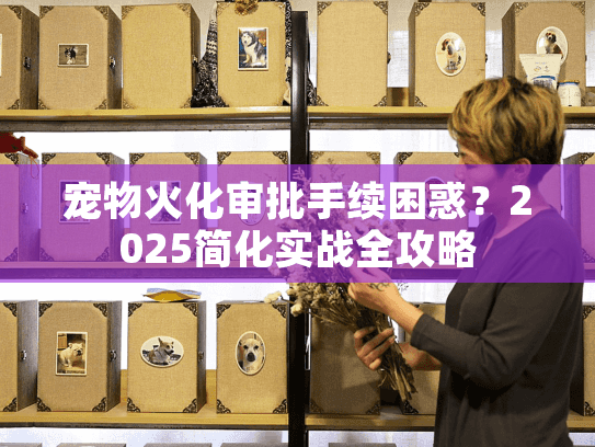 宠物火化审批手续困惑?2025简化实战全攻略 宠物火化审批手续困惑?2025简化实战全攻略