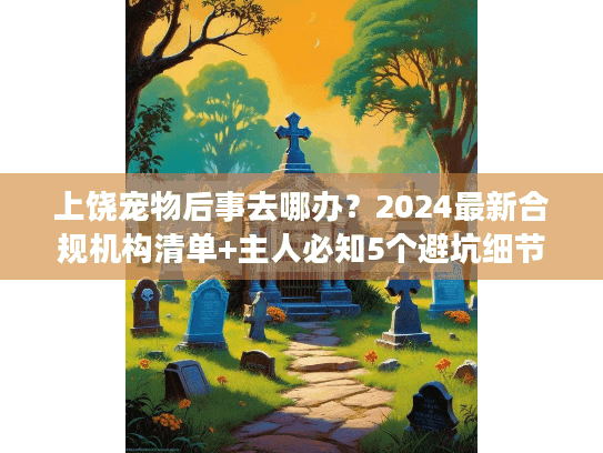 上饶宠物后事去哪办？2024最新合规机构清单+主人必知5个避坑细节