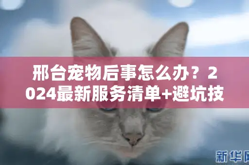 邢台宠物后事怎么办?2024最新服务清单+避坑技巧 邢台宠物后事怎么办?2024最新服务清单+避坑技巧