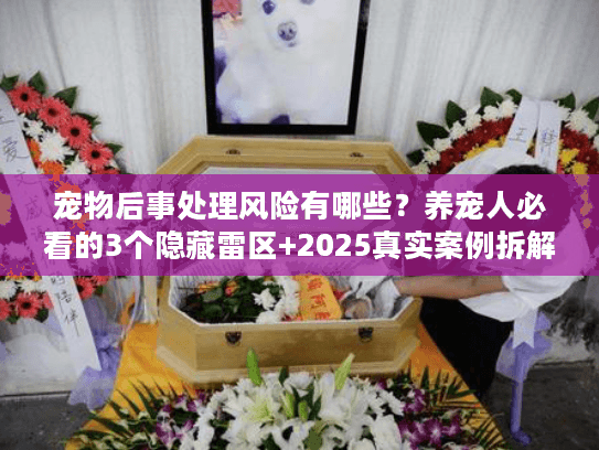 宠物后事处理风险有哪些?养宠人必看的3个隐藏雷区+2025真实案例拆解 宠物后事处理风险有哪些?养宠人必看的3个隐藏雷区+2025真实案例拆解