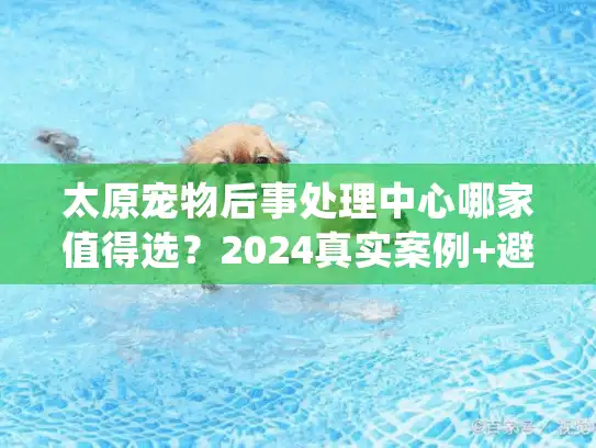 太原宠物后事处理中心哪家值得选？2024真实案例+避坑细节+价格参考