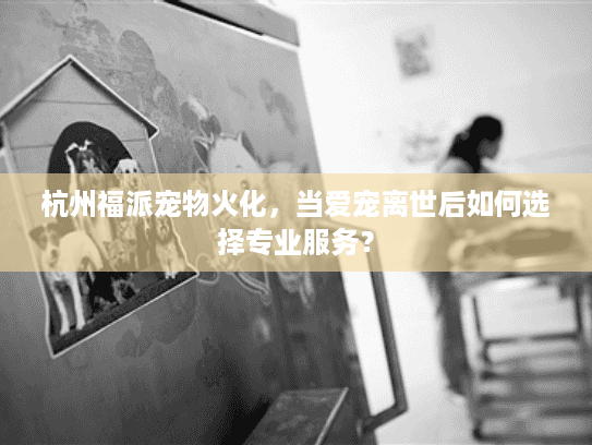 杭州福派宠物火化，当爱宠离世后如何选择专业服务？