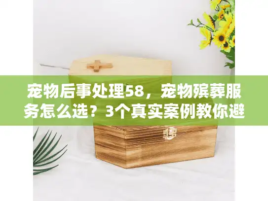 宠物后事处理58，宠物殡葬服务怎么选？3个真实案例教你避开90%的坑