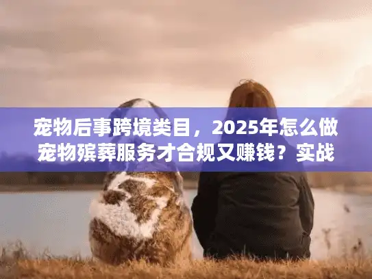 宠物后事跨境类目，2025年怎么做宠物殡葬服务才合规又赚钱？实战案例拆解）