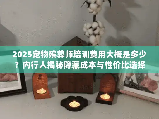 2025宠物殡葬师培训费用大概是多少？内行人揭秘隐藏成本与性价比选择