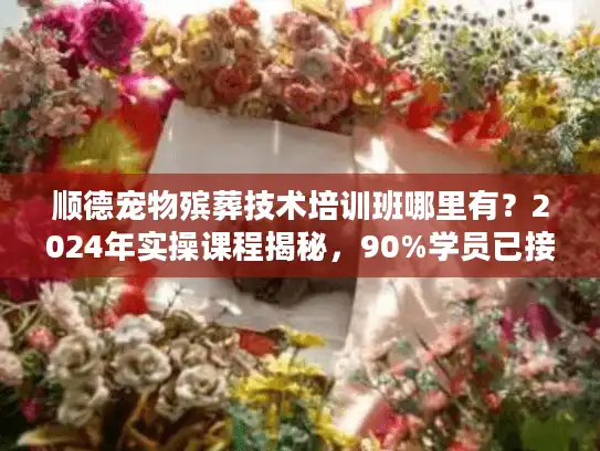 顺德宠物殡葬技术培训班哪里有？2024年实操课程揭秘，90%学员已接单！