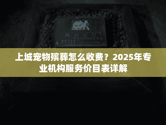 上城宠物殡葬怎么收费?2025年专业机构服务价目表详解 上城宠物殡葬怎么收费?2025年专业机构服务价目表详解