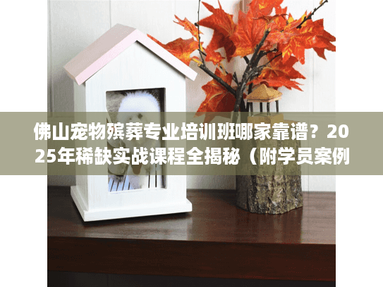 佛山宠物殡葬专业培训班哪家靠谱?2025年稀缺实战课程全揭秘(附学员案例) 佛山宠物殡葬专业培训班哪家靠谱?2025年稀缺实战课程全揭秘(附学员案例)