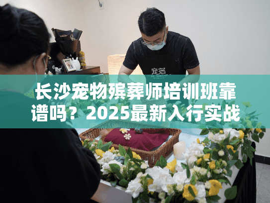 长沙宠物殡葬师培训班靠谱吗？2025最新入行实战内幕+真实案例避坑