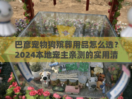 巴彦宠物狗殡葬用品怎么选？2024本地宠主亲测的实用清单+避坑攻略