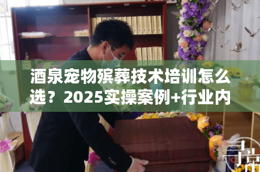 酒泉宠物殡葬技术培训怎么选？2025实操案例+行业内传技巧帮你避坑