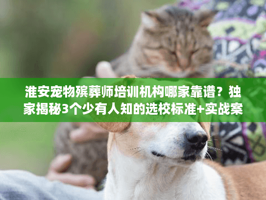 淮安宠物殡葬师培训机构哪家靠谱？独家揭秘3个少有人知的选校标准+实战案例