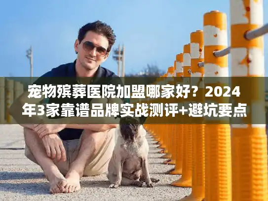 宠物殡葬医院加盟哪家好？2024年3家靠谱品牌实战测评+避坑要点