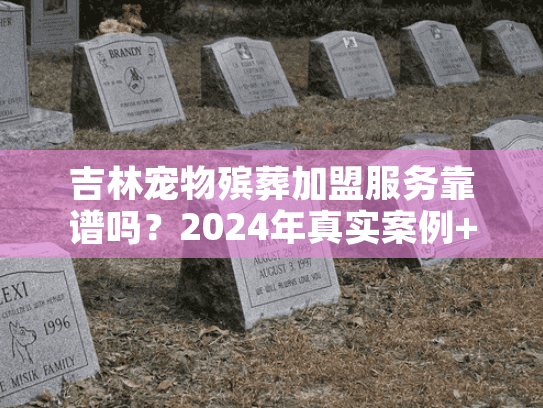 吉林宠物殡葬加盟服务靠谱吗？2024年真实案例+行业内幕首次揭秘