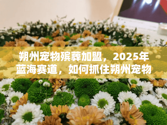 朔州宠物殡葬加盟，2025年蓝海赛道，如何抓住朔州宠物身后事的黄金商机？