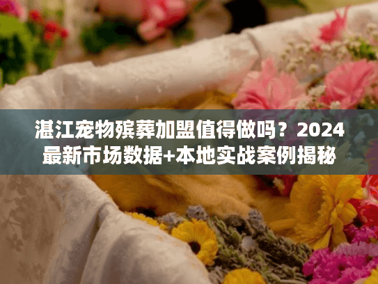 湛江宠物殡葬加盟值得做吗？2024最新市场数据+本地实战案例揭秘