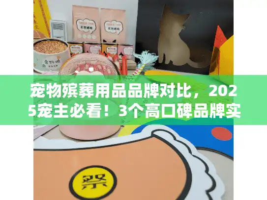 宠物殡葬用品品牌对比，2025宠主必看！3个高口碑品牌实测，哪款值得选？