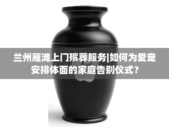 兰州雁滩上门殡葬服务|如何为爱宠安排体面的家庭告别仪式？