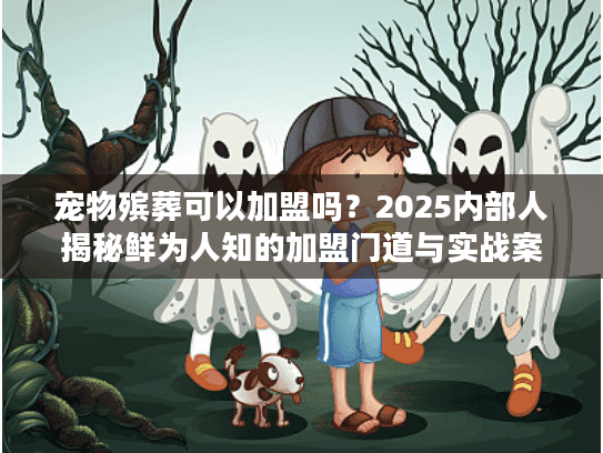 宠物殡葬可以加盟吗？2025内部人揭秘鲜为人知的加盟门道与实战案例