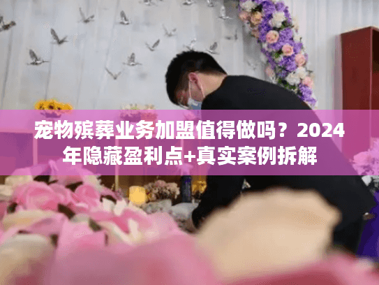 宠物殡葬业务加盟值得做吗？2024年隐藏盈利点+真实案例拆解