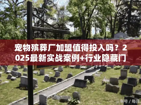 宠物殡葬厂加盟值得投入吗？2025最新实战案例+行业隐藏门道大公开