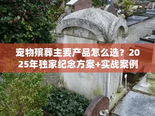 宠物殡葬主要产品怎么选？2025年独家纪念方案+实战案例解析