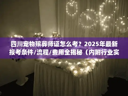 四川宠物殡葬师证怎么考？2025年最新报考条件/流程/费用全揭秘（内附行业实战案例）