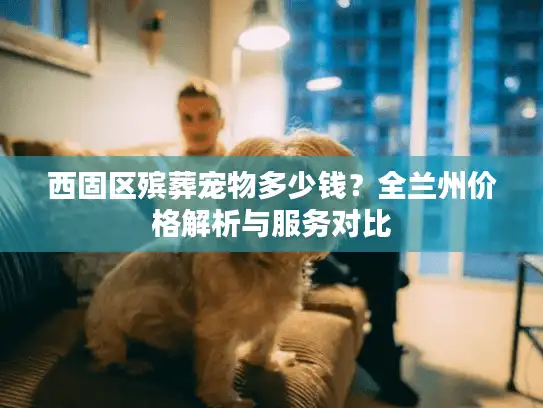 西固区殡葬宠物多少钱？全兰州价格解析与服务对比