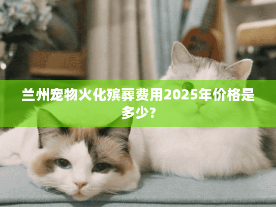 兰州宠物火化殡葬费用2025年价格是多少?
