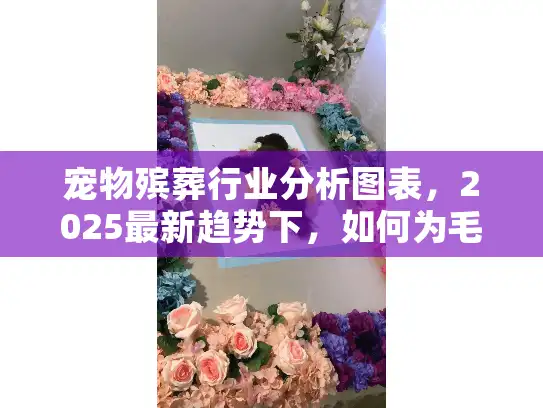 宠物殡葬行业分析图表，2025最新趋势下，如何为毛孩选靠谱服务？