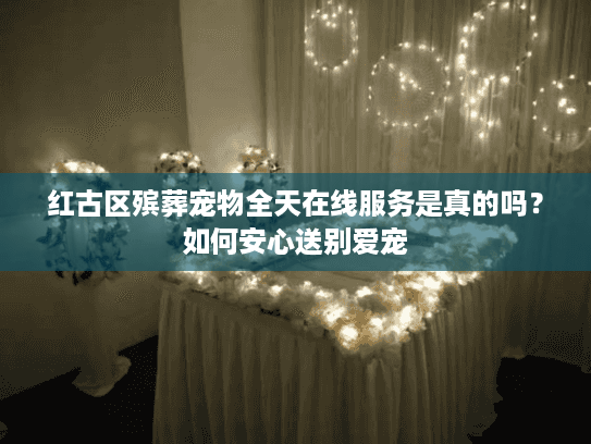 红古区殡葬宠物全天在线服务是真的吗？如何安心送别爱宠