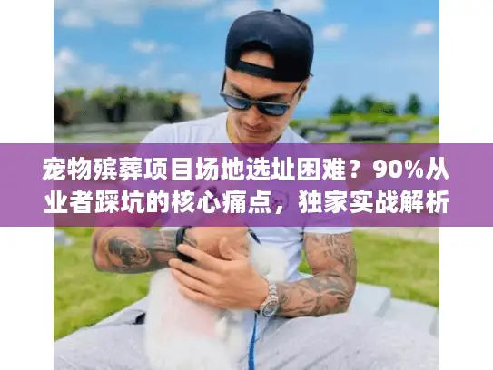 宠物殡葬项目场地选址困难？90%从业者踩坑的核心痛点，独家实战解析
