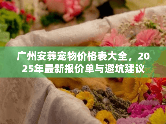 广州安葬宠物价格表大全,2025年最新报价单与避坑建议 广州安葬宠物价格表大全,2025年最新报价单与避坑建议