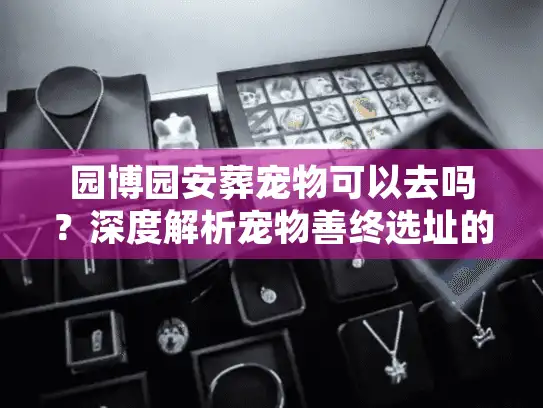园博园安葬宠物可以去吗?深度解析宠物善终选址的避雷真相 园博园安葬宠物可以去吗?深度解析宠物善终选址的避雷真相