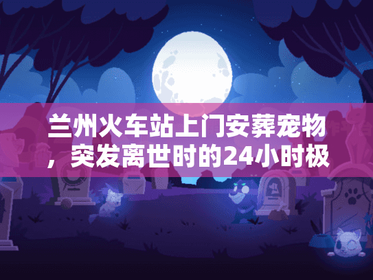 兰州火车站上门安葬宠物，突发离世时的24小时极速善别