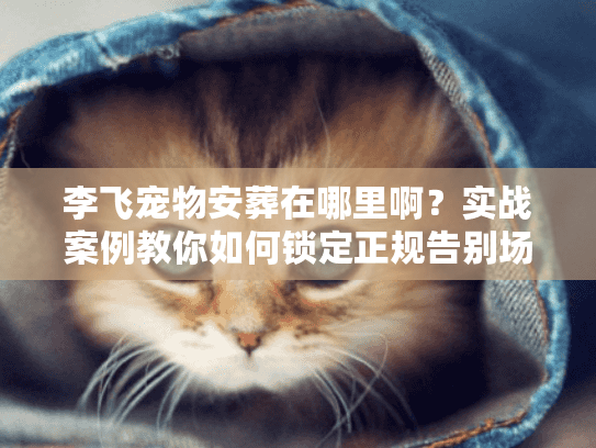 李飞宠物安葬在哪里啊?实战案例教你如何锁定正规告别场所 李飞宠物安葬在哪里啊?实战案例教你如何锁定正规告别场所