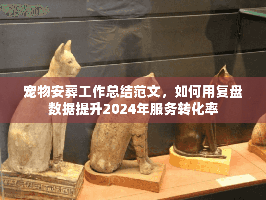 宠物安葬工作总结范文,如何用复盘数据提升2024年服务转化率 宠物安葬工作总结范文,如何用复盘数据提升2024年服务转化率