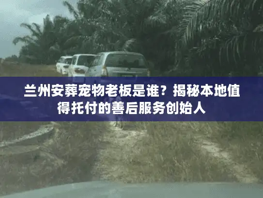 兰州安葬宠物老板是谁？揭秘本地值得托付的善后服务创始人