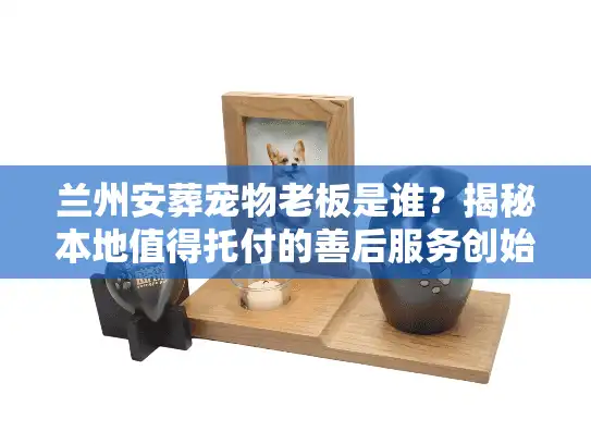兰州安葬宠物老板是谁？揭秘本地值得托付的善后服务创始人