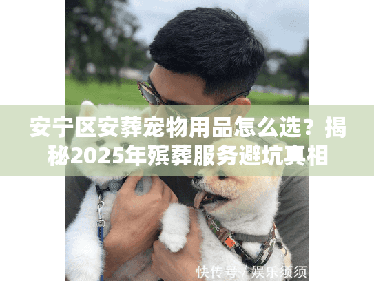 安宁区安葬宠物用品怎么选？揭秘2025年殡葬服务避坑真相