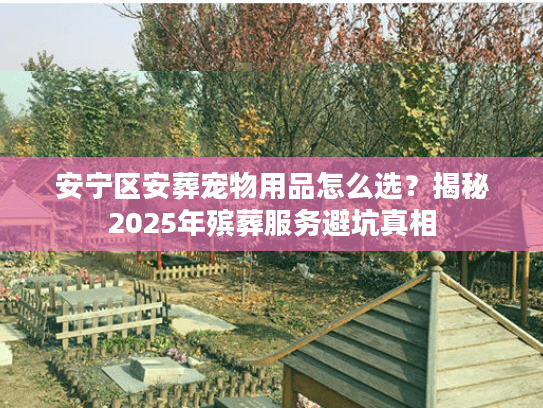 安宁区安葬宠物用品怎么选？揭秘2025年殡葬服务避坑真相