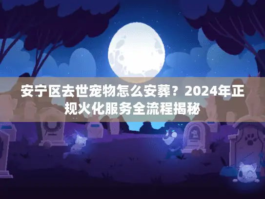 安宁区去世宠物怎么安葬？2024年正规火化服务全流程揭秘