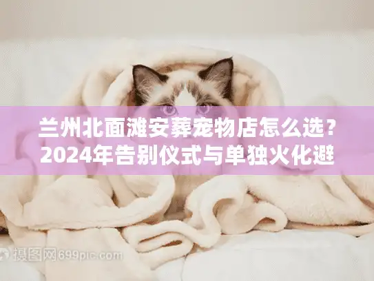 兰州北面滩安葬宠物店怎么选？2024年告别仪式与单独火化避坑