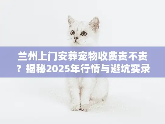 兰州上门安葬宠物收费贵不贵?揭秘2025年行情与避坑实录 兰州上门安葬宠物收费贵不贵?揭秘2025年行情与避坑实录